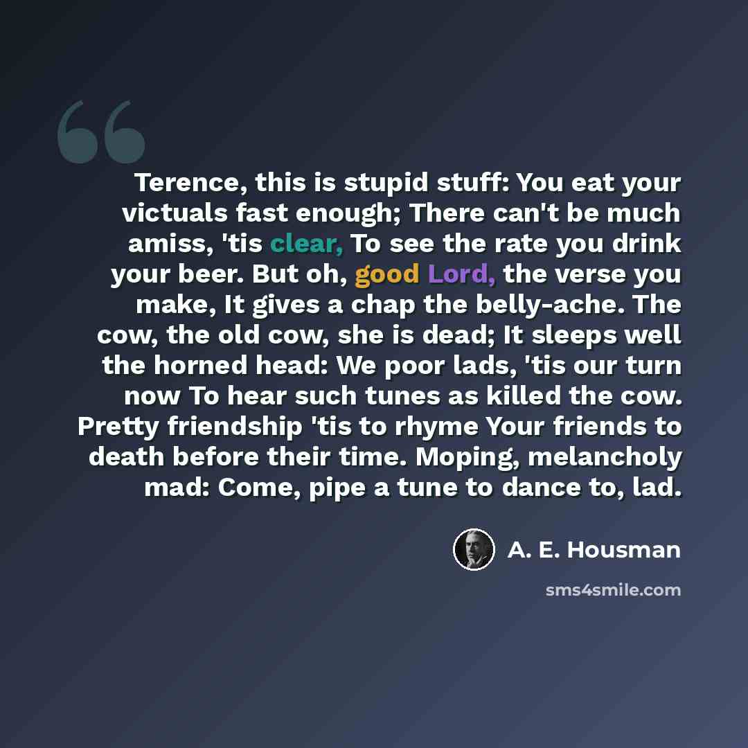 “Terence, this is stupid stuff: You eat your victuals fast enough; There can't be much amiss, 'tis clear, To see the rate you drink your beer. But oh, good Lord, the verse you make, It gives a chap the belly-ache. The cow, the old cow, she is dead; It sleeps well the horned head: We poor lads, 'tis…” quote by A. E. Housman