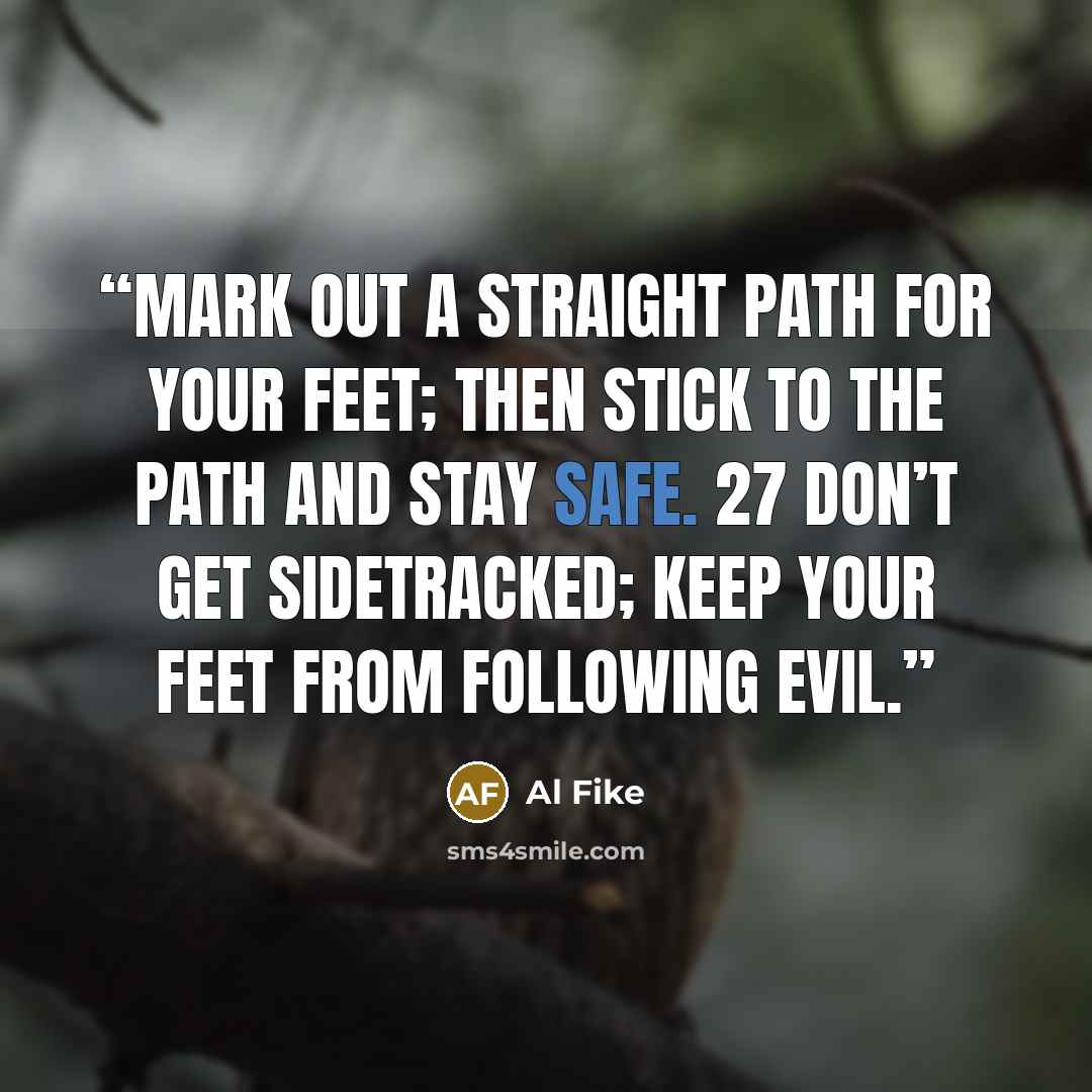 “Mark out a straight path for your feet; then stick to the path and stay safe. 27 Don’t get sidetracked; keep your feet from following evil.” quote by Al Fike