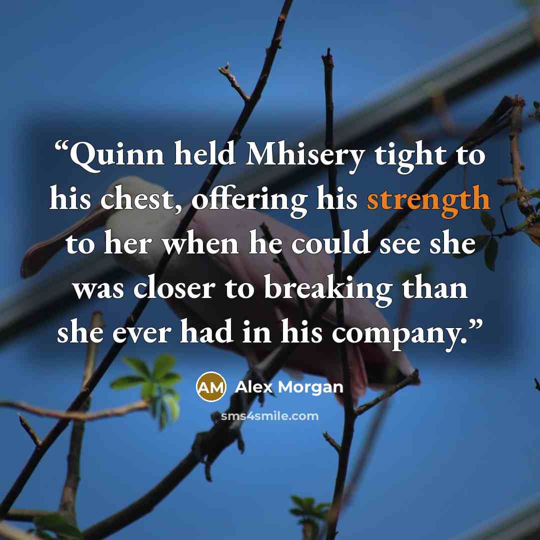 “Quinn held Mhisery tight to his chest, offering his strength to her when he could see she was closer to breaking than she ever had in his company.” quote by Alex Morgan