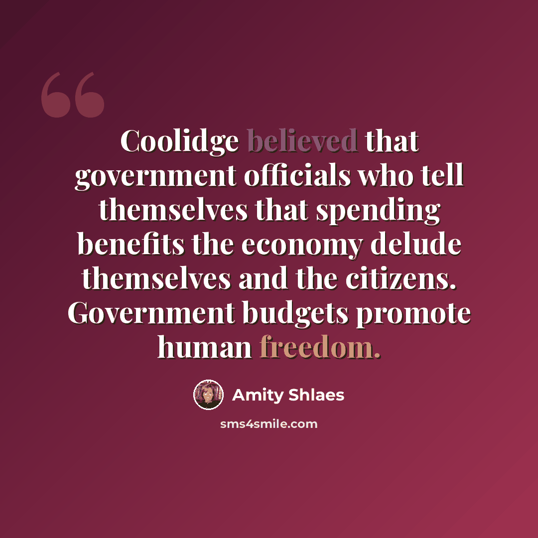 “Coolidge believed that government officials who tell themselves that spending benefits the economy delude themselves and the citizens. Government budgets promote human freedom.” quote by Amity Shlaes