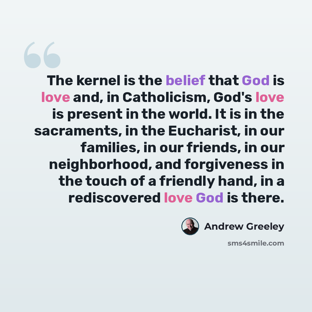 “The kernel is the belief that God is love and, in Catholicism, God's love is present in the world. It is in the sacraments, in the Eucharist, in our families, in our friends, in our neighborhood, and forgiveness in the touch of a friendly hand, in a rediscovered love God is there.” quote by Andrew Greeley