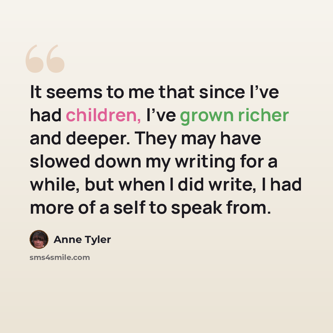“It seems to me that since I've had children, I've grown richer and deeper. They may have slowed down my writing for a while, but when I did write, I had more of a self to speak from.” quote by Anne Tyler