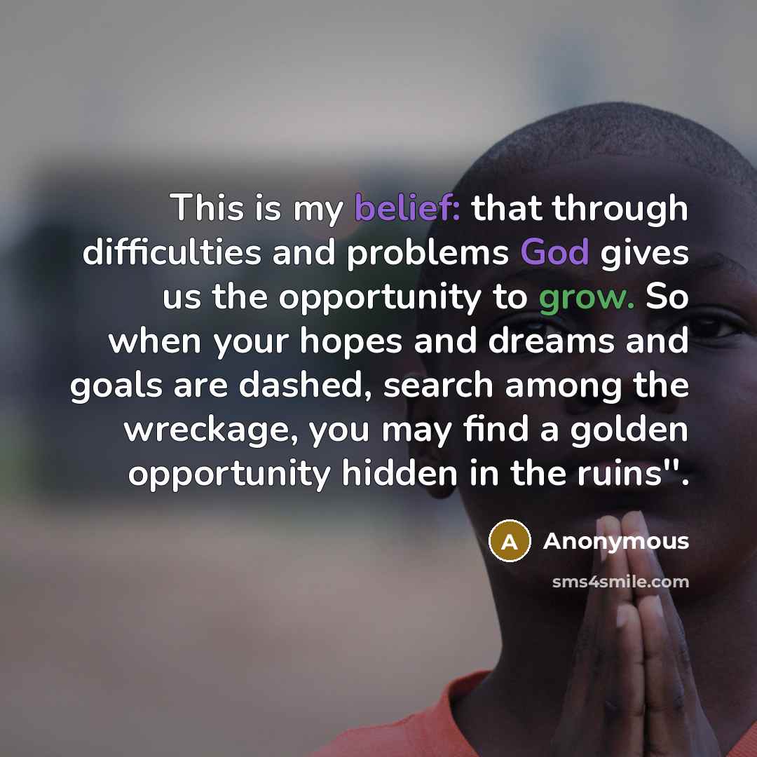 “This is my belief: that through difficulties and problems God gives us the opportunity to grow. So when your hopes and dreams and goals are dashed, search among the wreckage, you may find a golden opportunity hidden in the ruins''.” quote by Anonymous