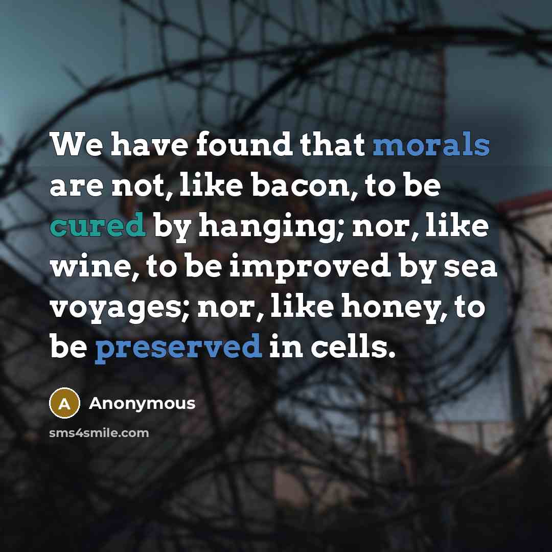 “We have found that morals are not, like bacon, to be cured by hanging; nor, like wine, to be improved by sea voyages; nor, like honey, to be preserved in cells.” quote by Anonymous