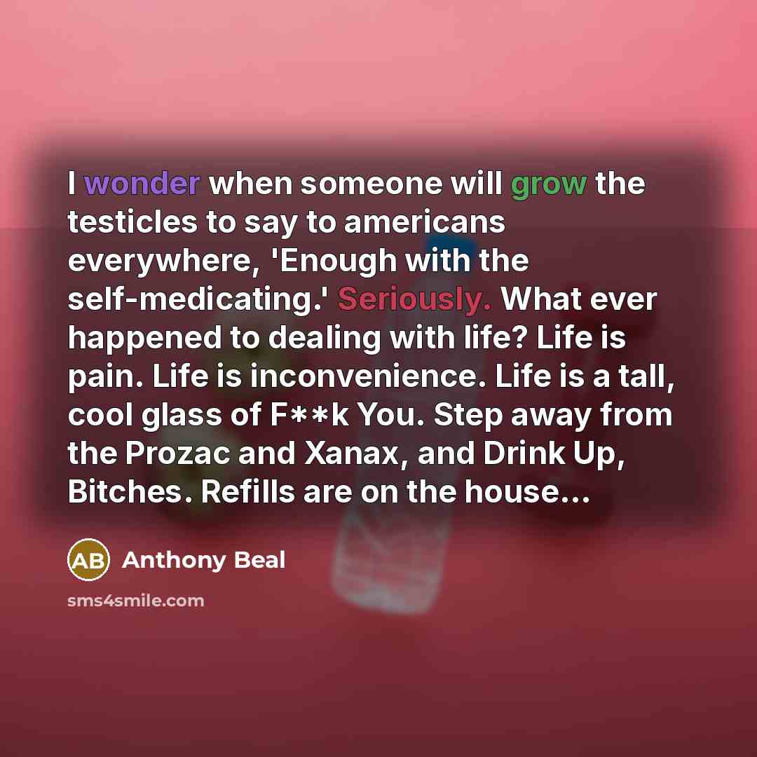 “I wonder when someone will grow the testicles to say to americans everywhere, 'Enough with the self-medicating.' Seriously. What ever happened to dealing with life? Life is pain. Life is inconvenience. Life is a tall, cool glass of F**k You. Step away from the Prozac and Xanax, and Drink Up…” quote by Anthony Beal