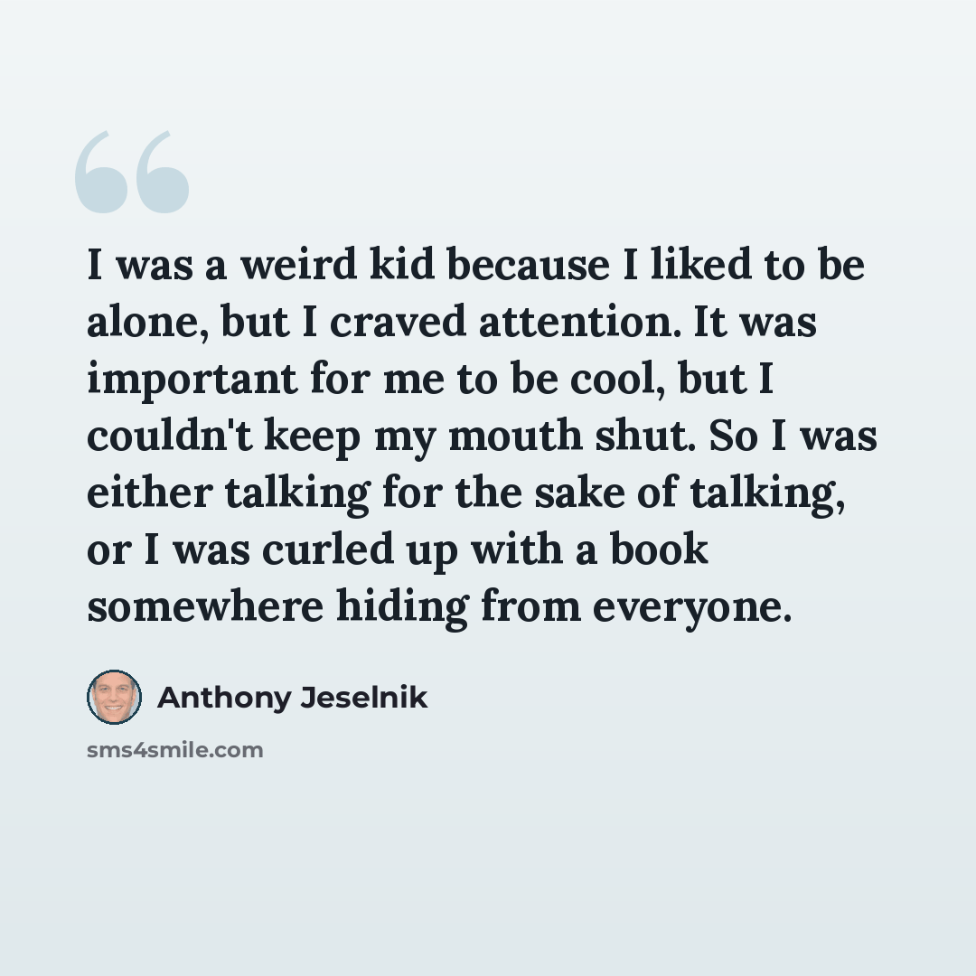 “I was a weird kid because I liked to be alone, but I craved attention. It was important for me to be cool, but I couldn't keep my mouth shut. So I was either talking for the sake of talking, or I was curled up with a book somewhere hiding from everyone.” quote by Anthony Jeselnik