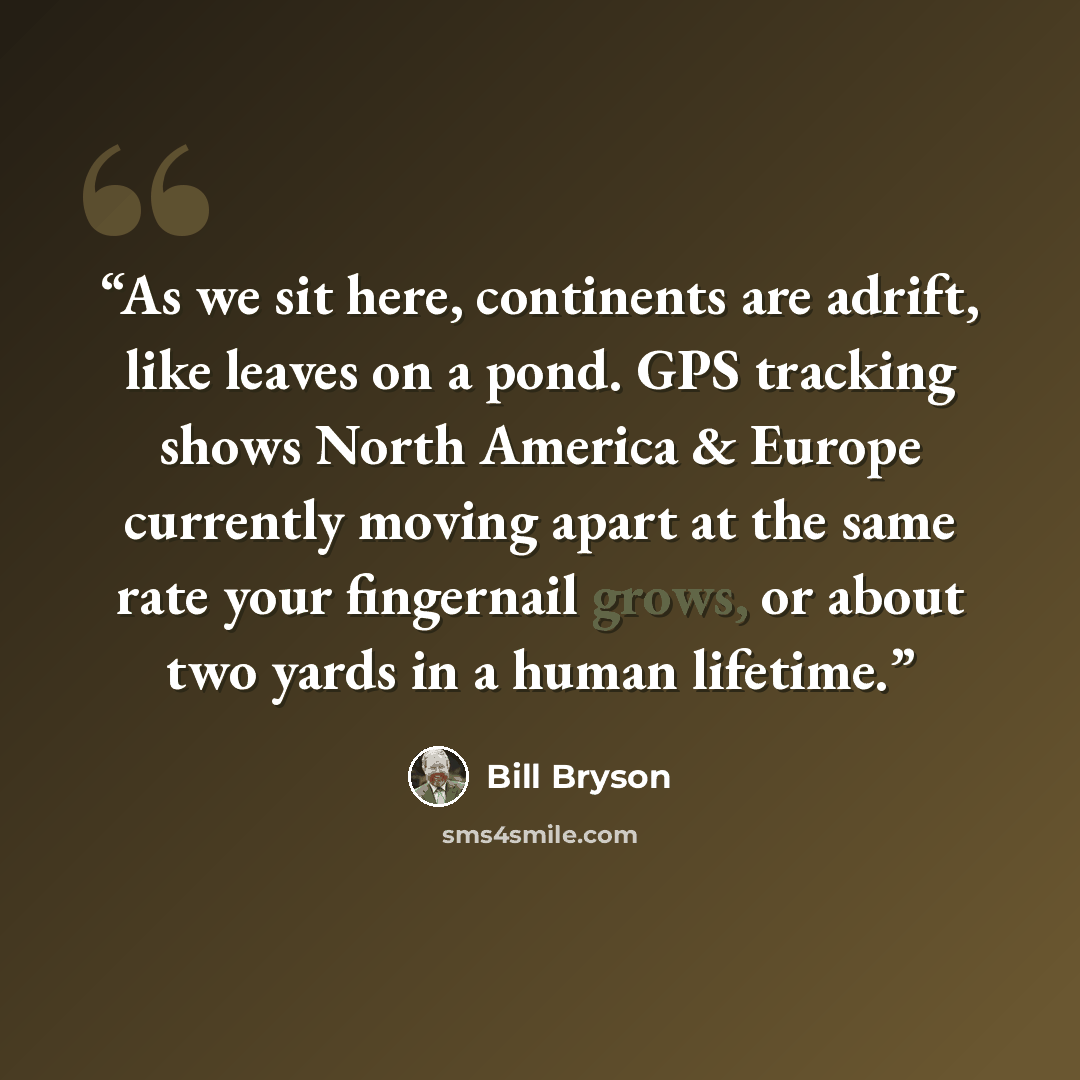 “As we sit here, continents are adrift, like leaves on a pond. GPS tracking shows North America & Europe currently moving apart at the same rate your fingernail grows, or about two yards in a human lifetime.” quote by Bill Bryson