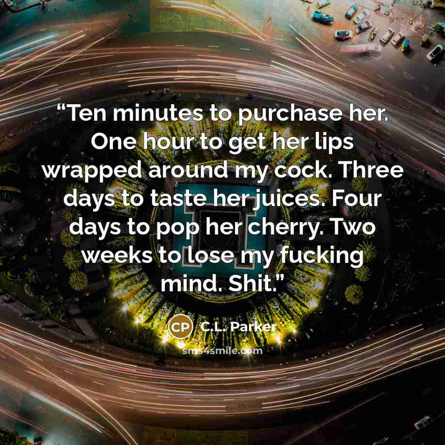 “Ten minutes to purchase her. One hour to get her lips wrapped around my cock. Three days to taste her juices. Four days to pop her cherry. Two weeks to lose my fucking mind. Shit.” quote by C.L. Parker