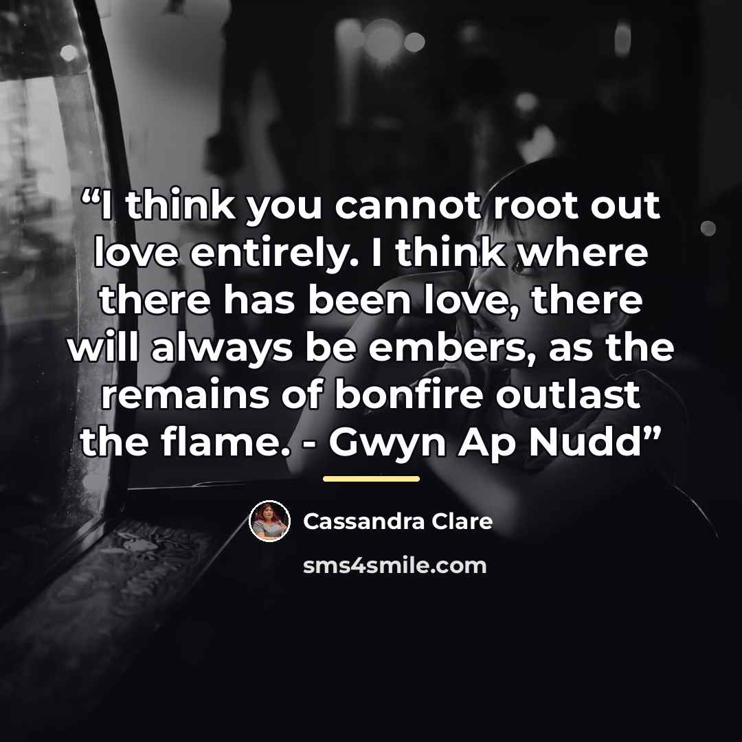 “I think you cannot root out love entirely. I think where there has been love, there will always be embers, as the remains of bonfire outlast the flame. - Gwyn Ap Nudd” quote by Cassandra Clare