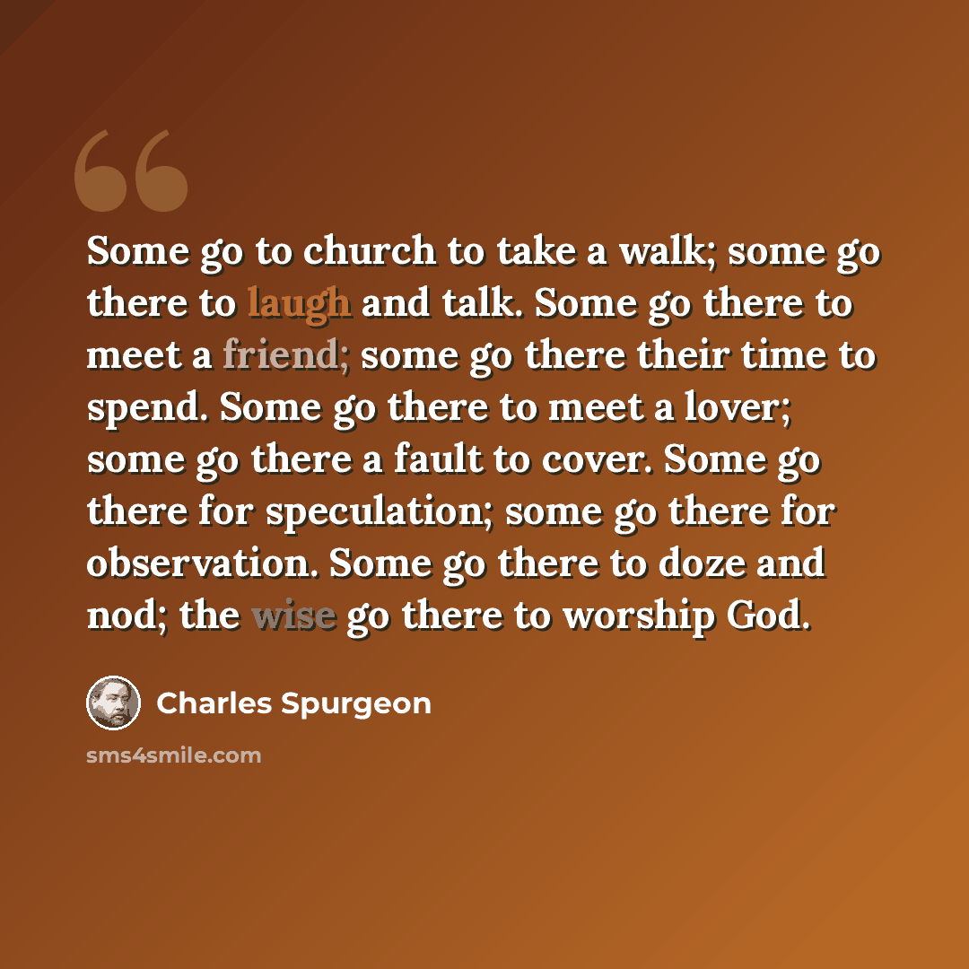 “Some go to church to take a walk; some go there to laugh and talk. Some go there to meet a friend; some go there their time to spend. Some go there to meet a lover; some go there a fault to cover. Some go there for speculation; some go there for observation. Some go there to doze and nod; the wise…” quote by Charles Spurgeon
