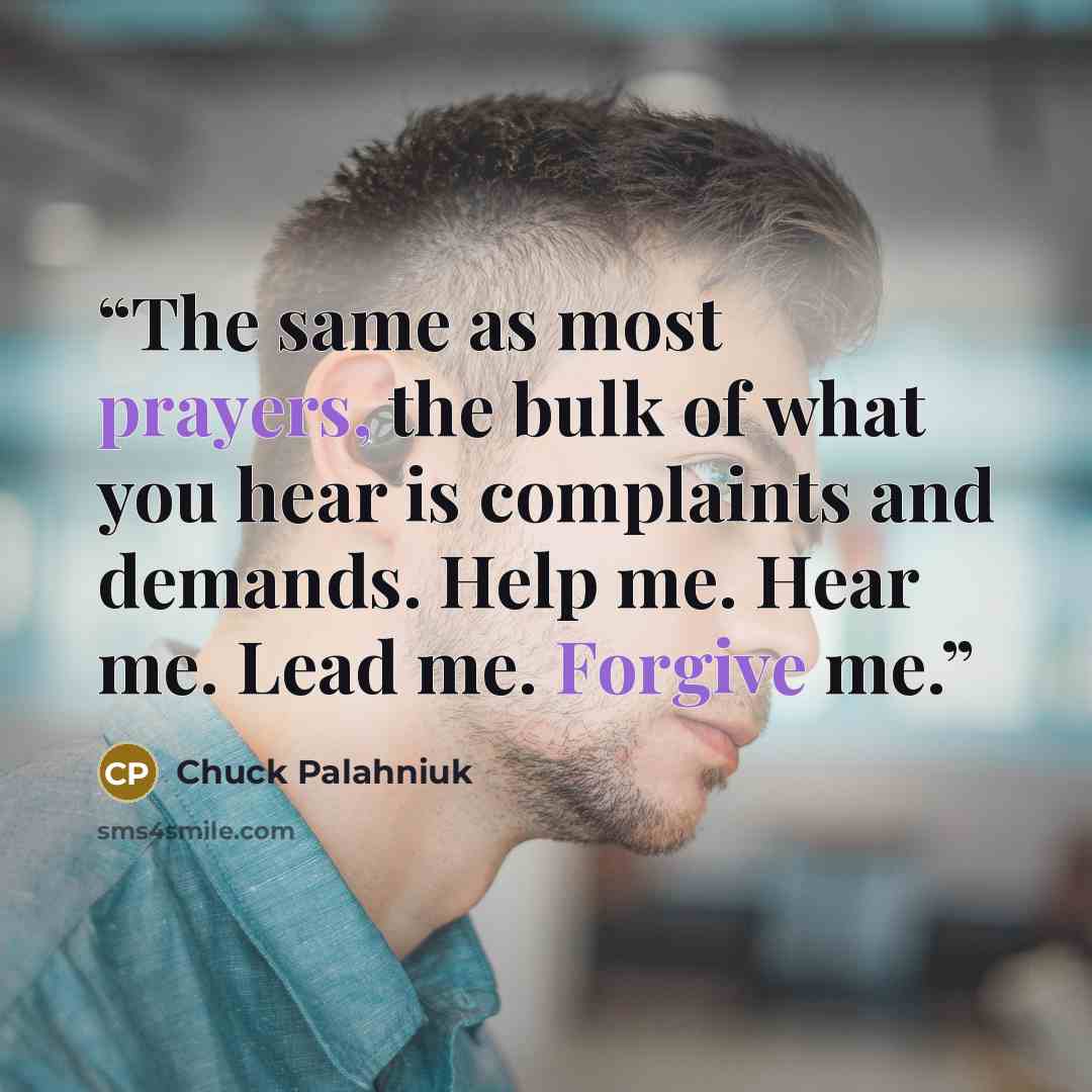 “The same as most prayers, the bulk of what you hear is complaints and demands. Help me. Hear me. Lead me. Forgive me.” quote by Chuck Palahniuk