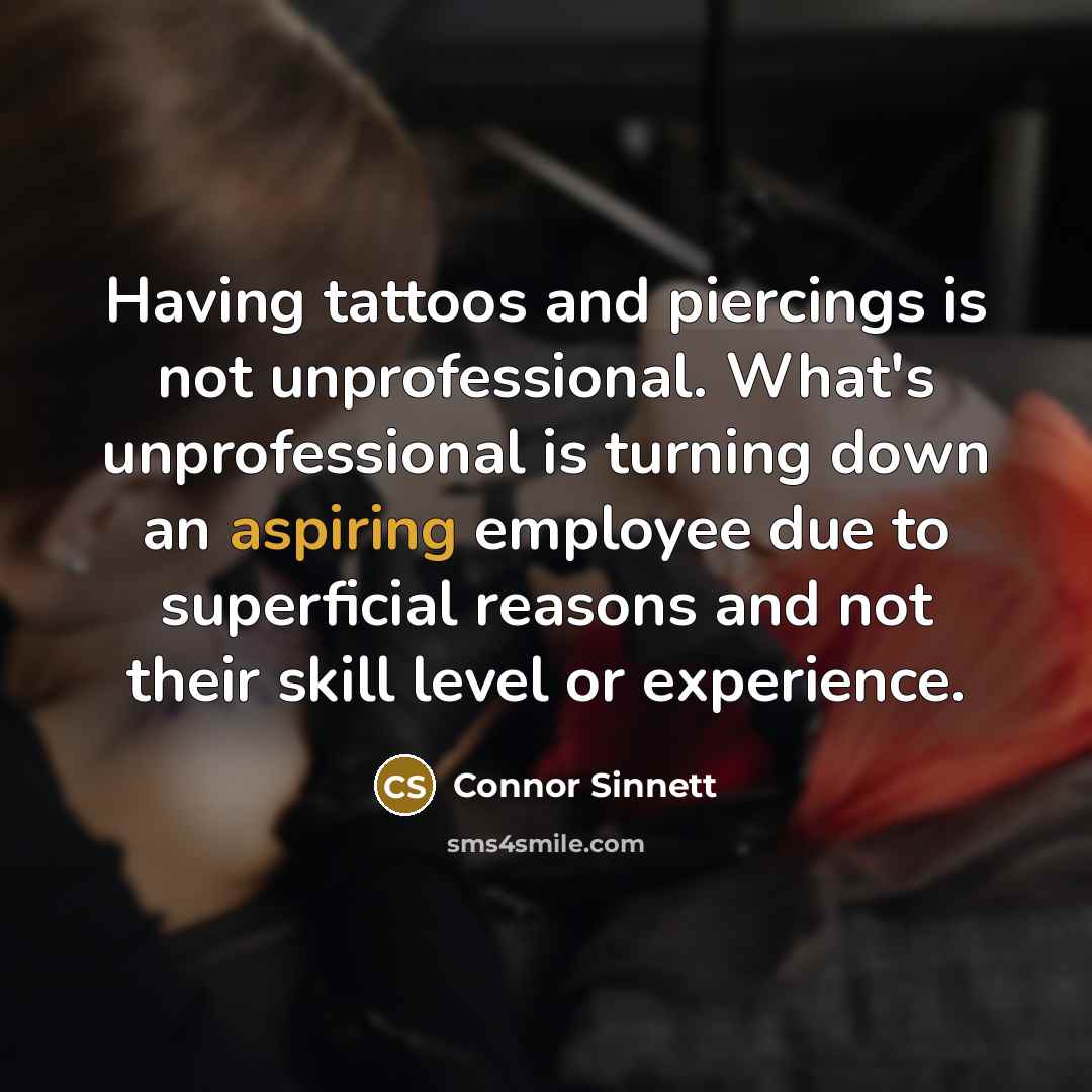 “Having tattoos and piercings is not unprofessional. What's unprofessional is turning down an aspiring employee due to superficial reasons and not their skill level or experience.” quote by Connor Sinnett