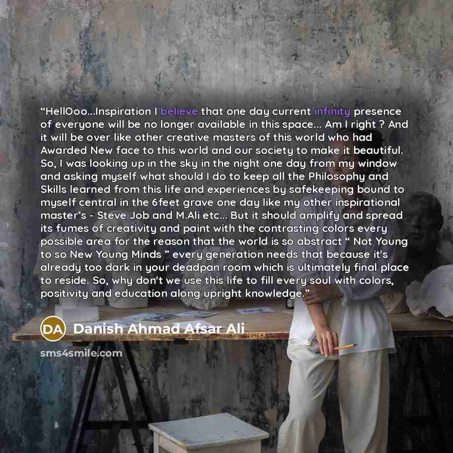 “HellOoo...Inspiration I believe that one day current infinity presence of everyone will be no longer available in this space... Am I right ? And it will be over like other creative masters of this world who had Awarded New face to this world and our society to make it beautiful. So, I was looking…” quote by Danish Ahmad Afsar Ali
