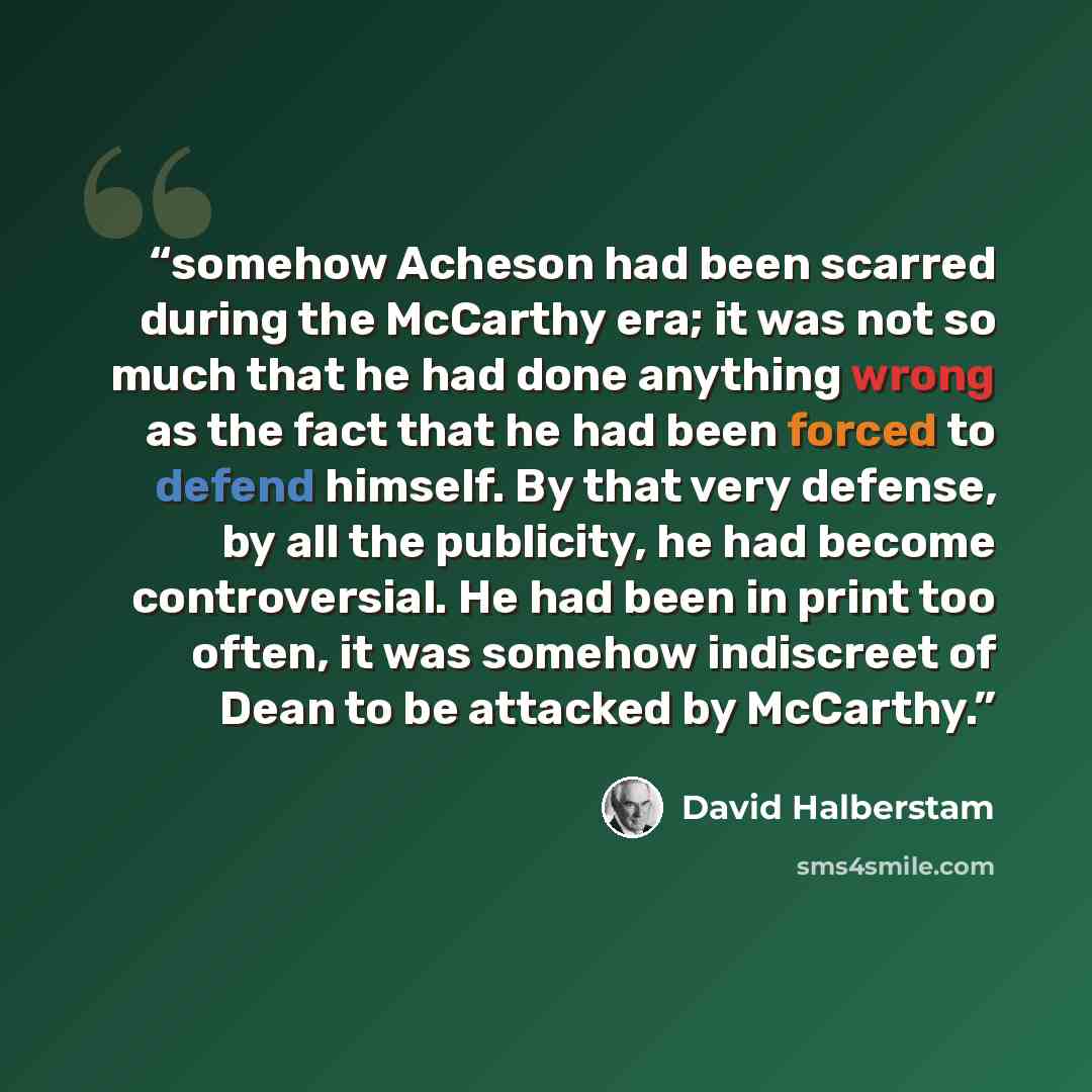 “somehow Acheson had been scarred during the McCarthy era; it was not so much that he had done anything wrong as the fact that he had been forced to defend himself. By that very defense, by all the publicity, he had become controversial. He had been in print too often, it was somehow indiscreet of…” quote by David Halberstam