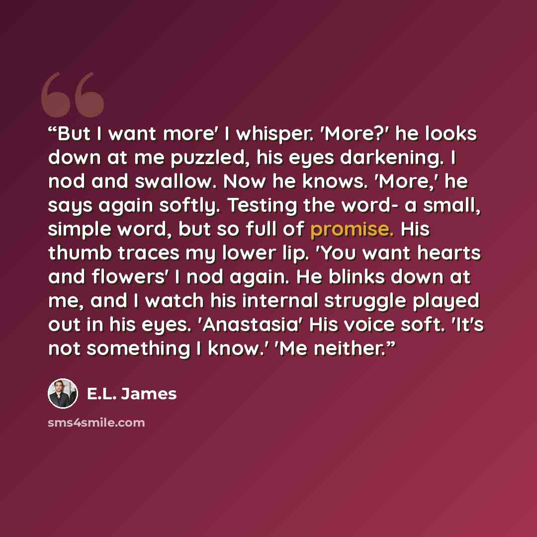 “But I want more' I whisper. 'More?' he looks down at me puzzled, his eyes darkening. I nod and swallow. Now he knows. 'More,' he says again softly. Testing the word- a small, simple word, but so full of promise. His thumb traces my lower lip. 'You want hearts and flowers' I nod again. He blinks…” quote by E.L. James