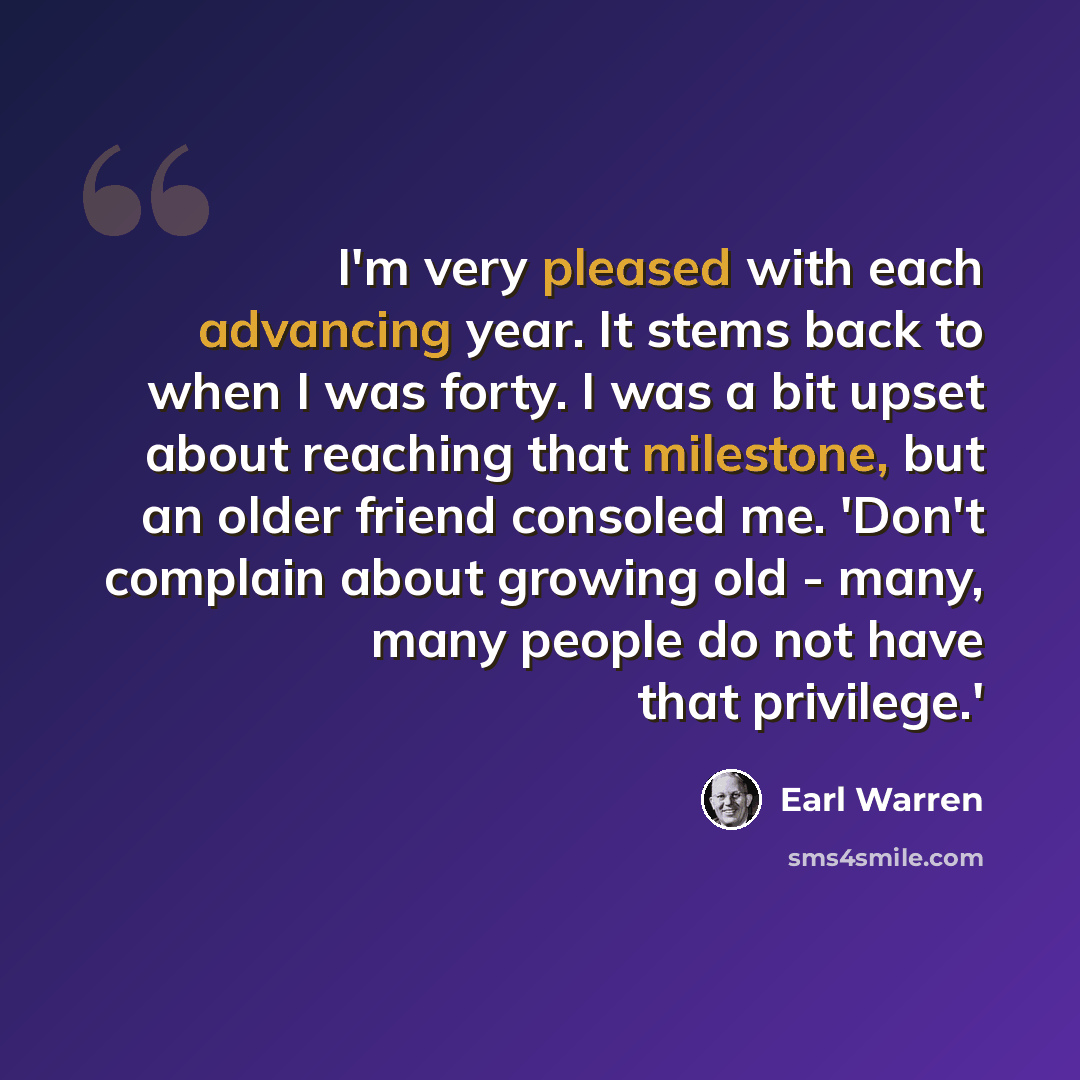 “I'm very pleased with each advancing year. It stems back to when I was forty. I was a bit upset about reaching that milestone, but an older friend consoled me. 'Don't complain about growing old - many, many people do not have that privilege.'” quote by Earl Warren