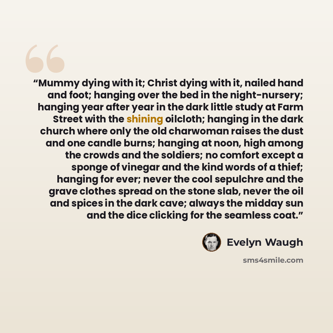 “Mummy dying with it; Christ dying with it, nailed hand and foot; hanging over the bed in the night-nursery; hanging year after year in the dark little study at Farm Street with the shining oilcloth; hanging in the dark church where only the old charwoman raises the dust and one candle burns…” quote by Evelyn Waugh