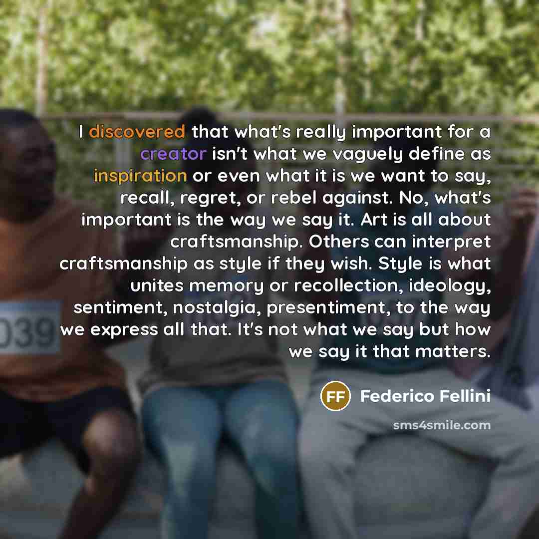 “I discovered that what's really important for a creator isn't what we vaguely define as inspiration or even what it is we want to say, recall, regret, or rebel against. No, what's important is the way we say it. Art is all about craftsmanship. Others can interpret craftsmanship as style if they…” quote by Federico Fellini