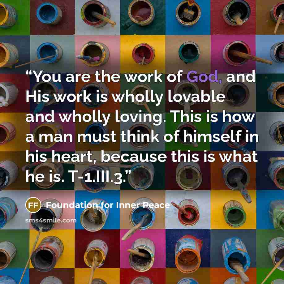“You are the work of God, and His work is wholly lovable and wholly loving. This is how a man must think of himself in his heart, because this is what he is. T-1.III.3.” quote by Foundation for Inner Peace