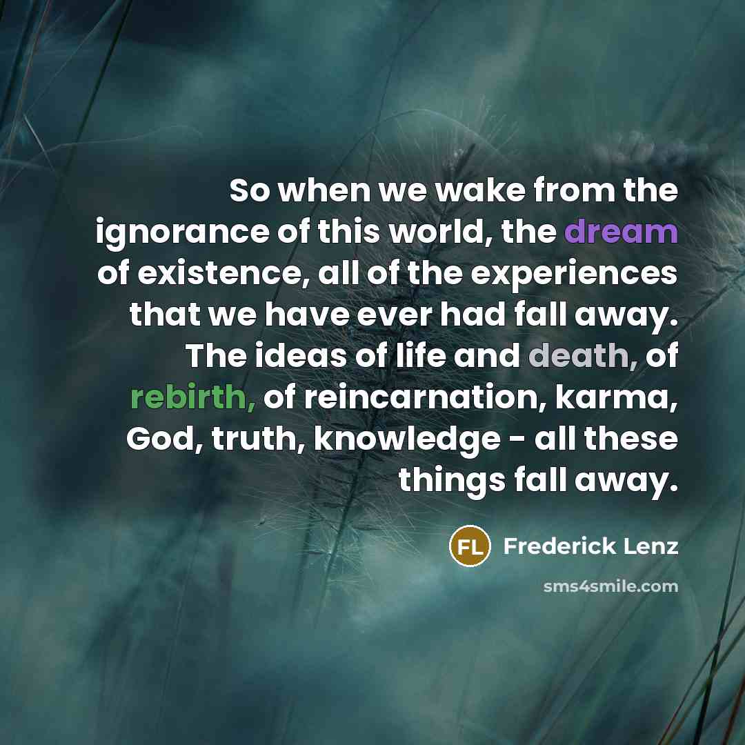 “So when we wake from the ignorance of this world, the dream of existence, all of the experiences that we have ever had fall away. The ideas of life and death, of rebirth, of reincarnation, karma, God, truth, knowledge - all these things fall away.” quote by Frederick Lenz