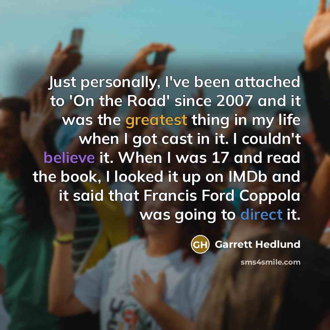 “Just personally, I've been attached to 'On the Road' since 2007 and it was the greatest thing in my life when I got cast in it. I couldn't believe it. When I was 17 and read the book, I looked it up on IMDb and it said that Francis Ford Coppola was going to direct it.” quote by Garrett Hedlund