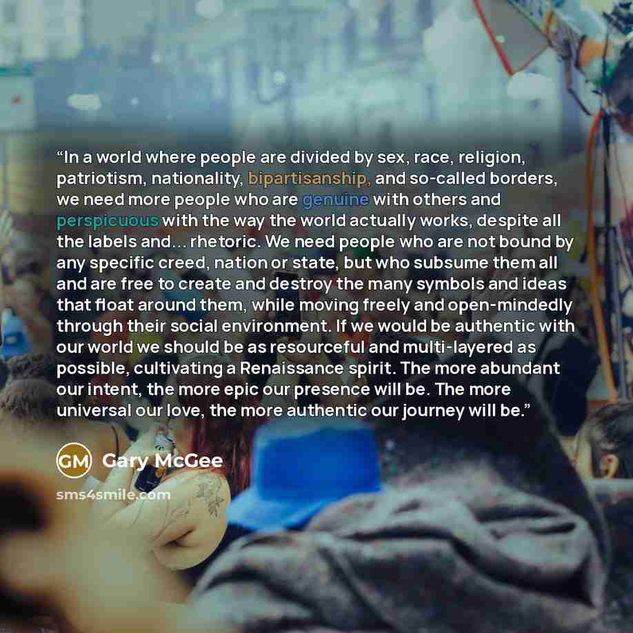 “In a world where people are divided by sex, race, religion, patriotism, nationality, bipartisanship, and so-called borders, we need more people who are genuine with others and perspicuous with the way the world actually works, despite all the labels and... rhetoric. We need people who are not…” quote by Gary McGee