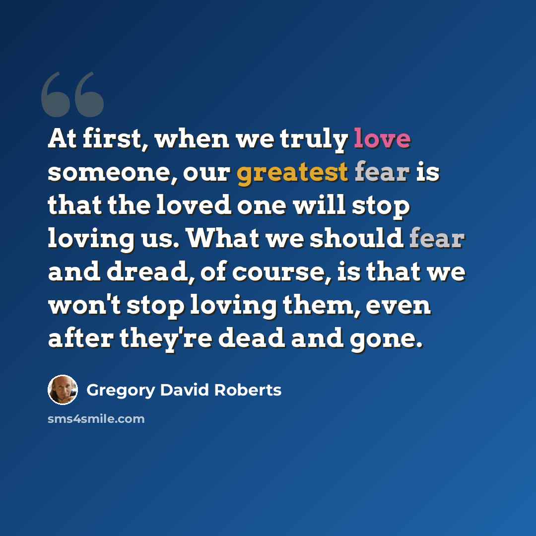 “At first, when we truly love someone, our greatest fear is that the loved one will stop loving us. What we should fear and dread, of course, is that we won't stop loving them, even after they're dead and gone.” quote by Gregory David Roberts