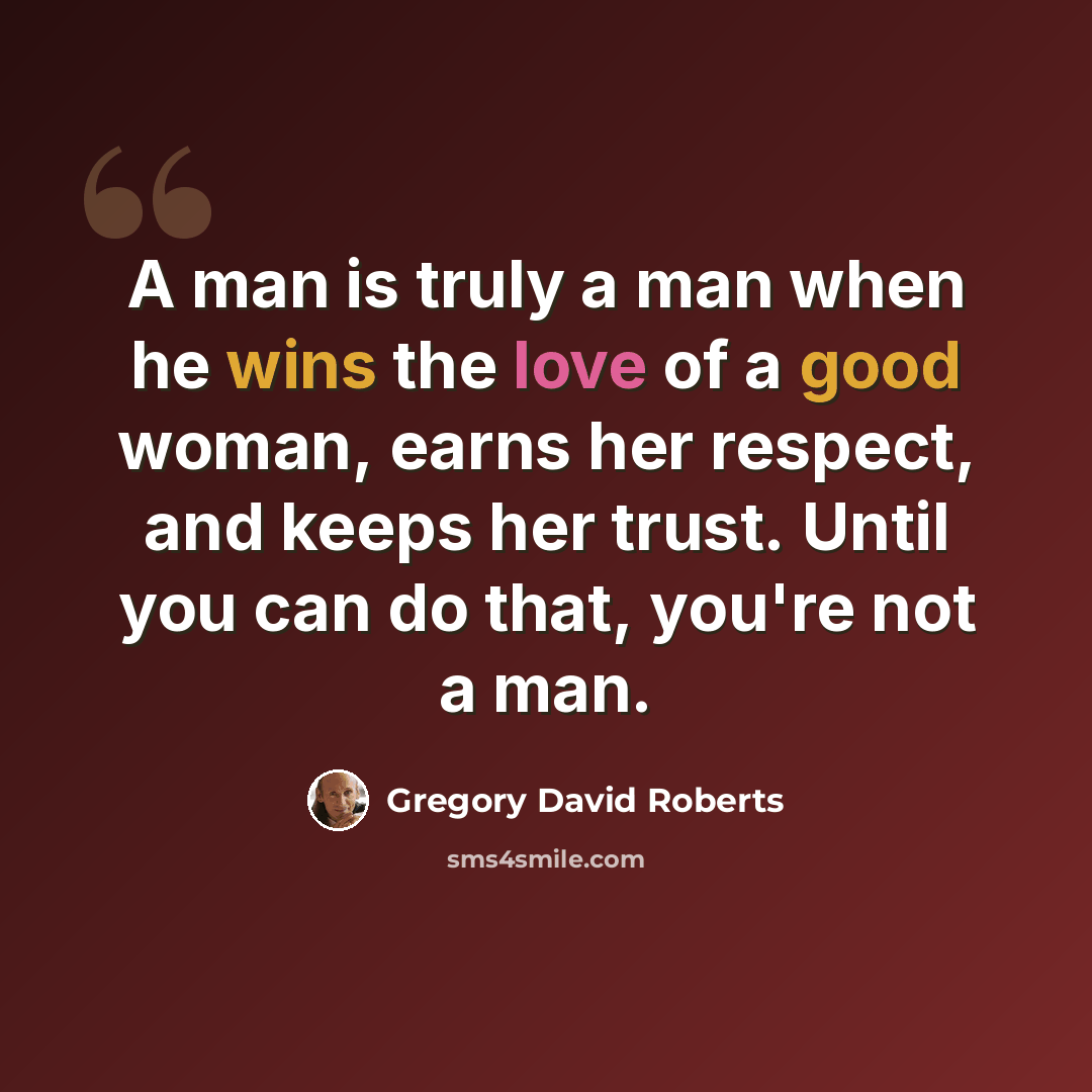 “A man is truly a man when he wins the love of a good woman, earns her respect, and keeps her trust. Until you can do that, you're not a man.” quote by Gregory David Roberts
