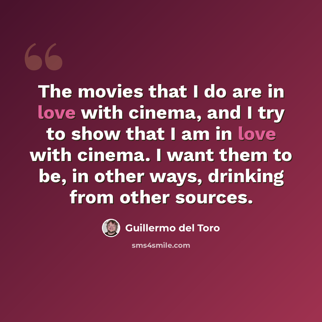 “The movies that I do are in love with cinema, and I try to show that I am in love with cinema. I want them to be, in other ways, drinking from other sources.” quote by Guillermo del Toro