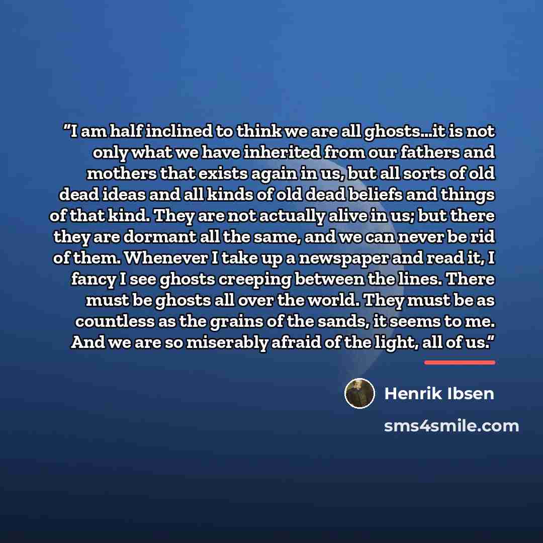 “I am half inclined to think we are all ghosts…it is not only what we have inherited from our fathers and mothers that exists again in us, but all sorts of old dead ideas and all kinds of old dead beliefs and things of that kind. They are not actually alive in us; but there they are dormant all the…” quote by Henrik Ibsen