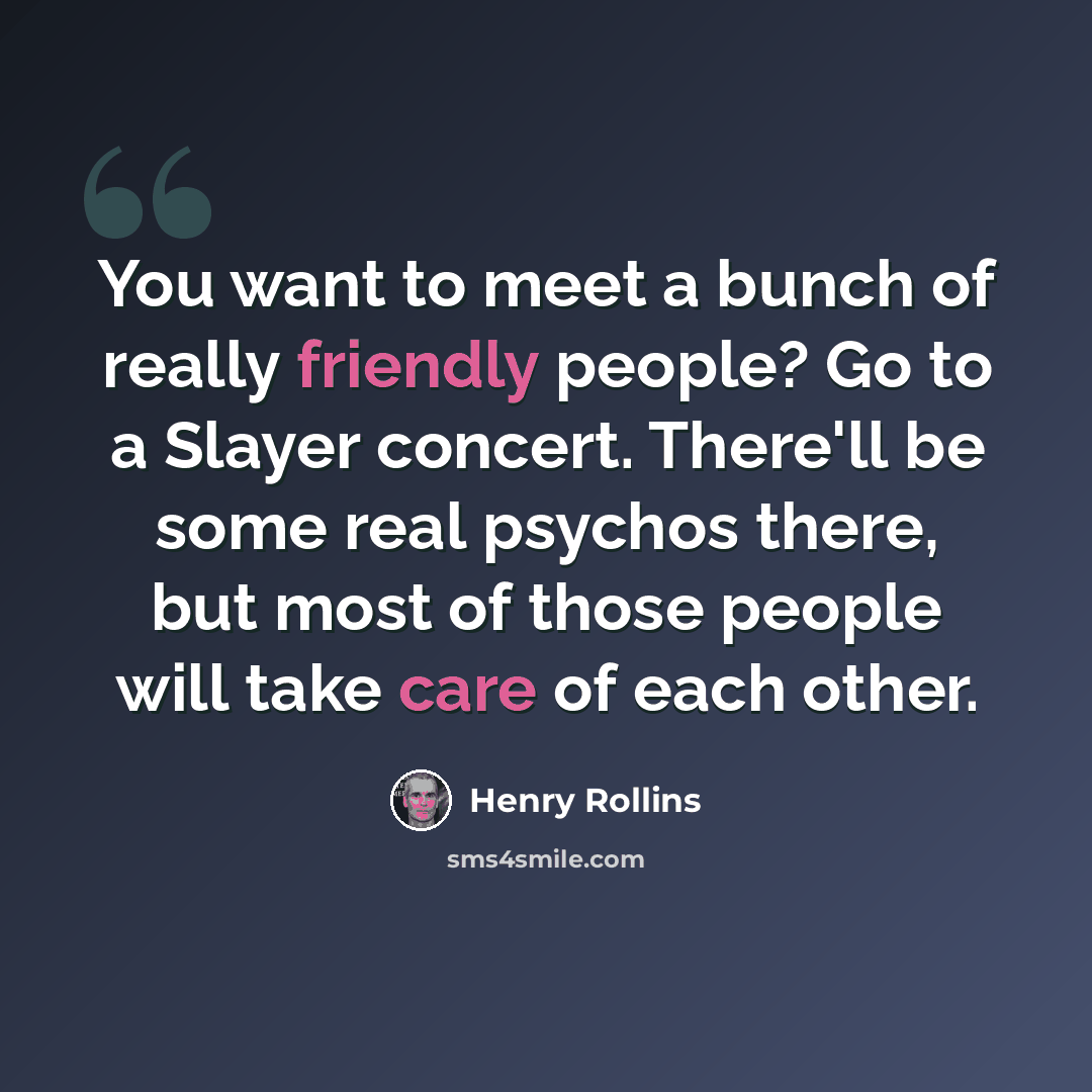 “You want to meet a bunch of really friendly people? Go to a Slayer concert. There'll be some real psychos there, but most of those people will take care of each other.” quote by Henry Rollins