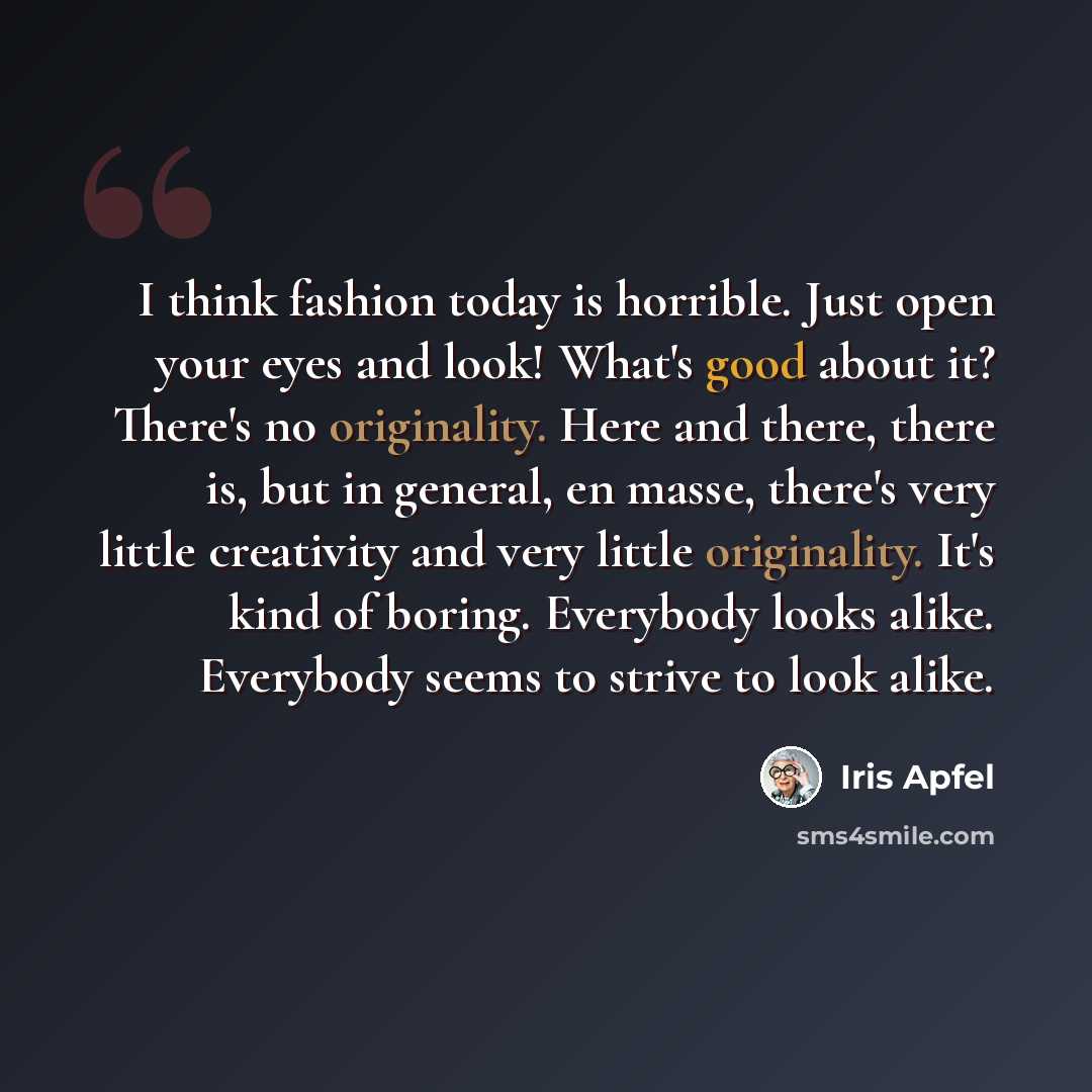 “I think fashion today is horrible. Just open your eyes and look! What's good about it? There's no originality. Here and there, there is, but in general, en masse, there's very little creativity and very little originality. It's kind of boring. Everybody looks alike. Everybody seems to strive to…” quote by Iris Apfel