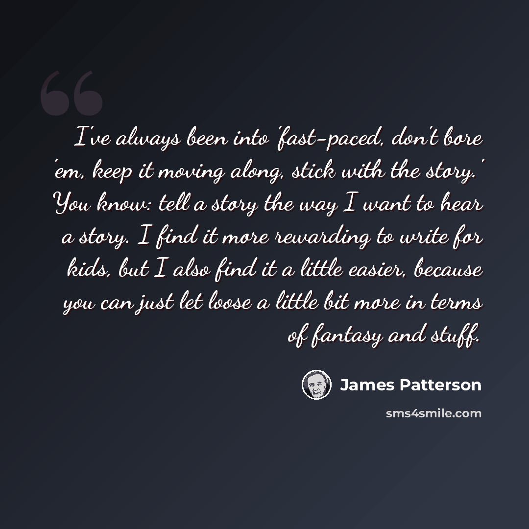 “I've always been into 'fast-paced, don't bore 'em, keep it moving along, stick with the story.' You know: tell a story the way I want to hear a story. I find it more rewarding to write for kids, but I also find it a little easier, because you can just let loose a little bit more in terms of…” quote by James Patterson