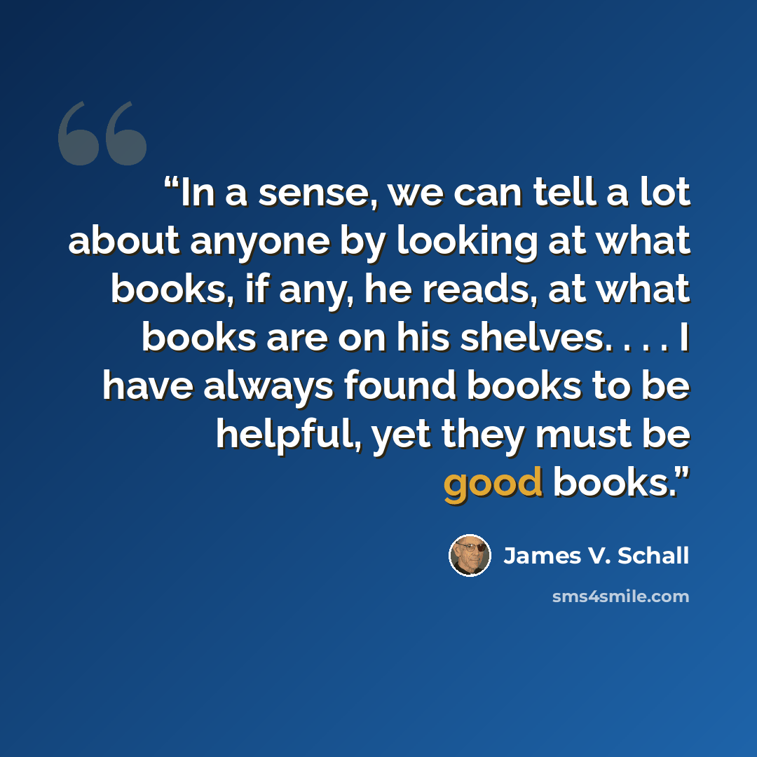 “In a sense, we can tell a lot about anyone by looking at what books, if any, he reads, at what books are on his shelves. . . . I have always found books to be helpful, yet they must be good books.” quote by James V. Schall