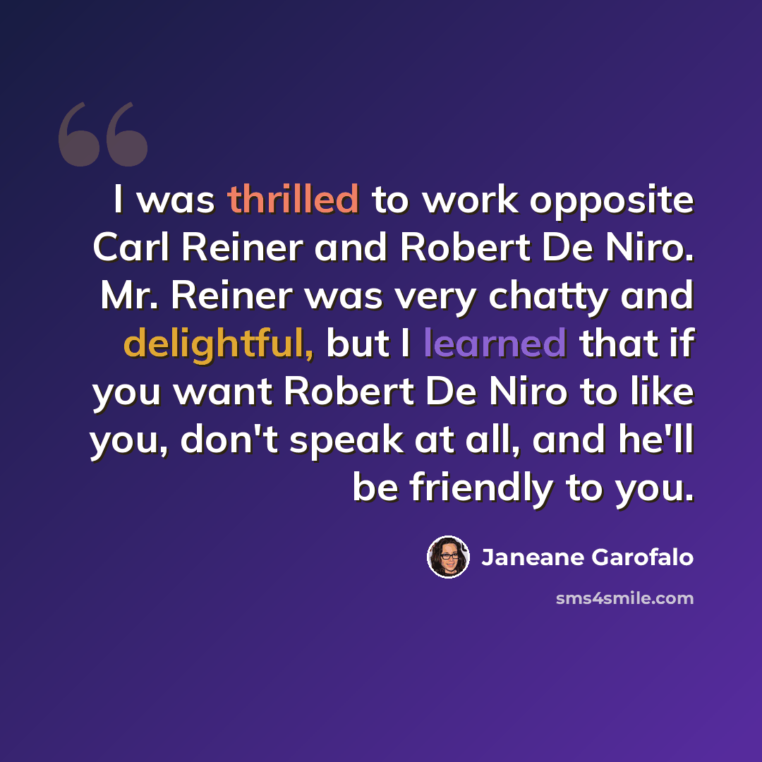 “I was thrilled to work opposite Carl Reiner and Robert De Niro. Mr. Reiner was very chatty and delightful, but I learned that if you want Robert De Niro to like you, don't speak at all, and he'll be friendly to you.” quote by Janeane Garofalo