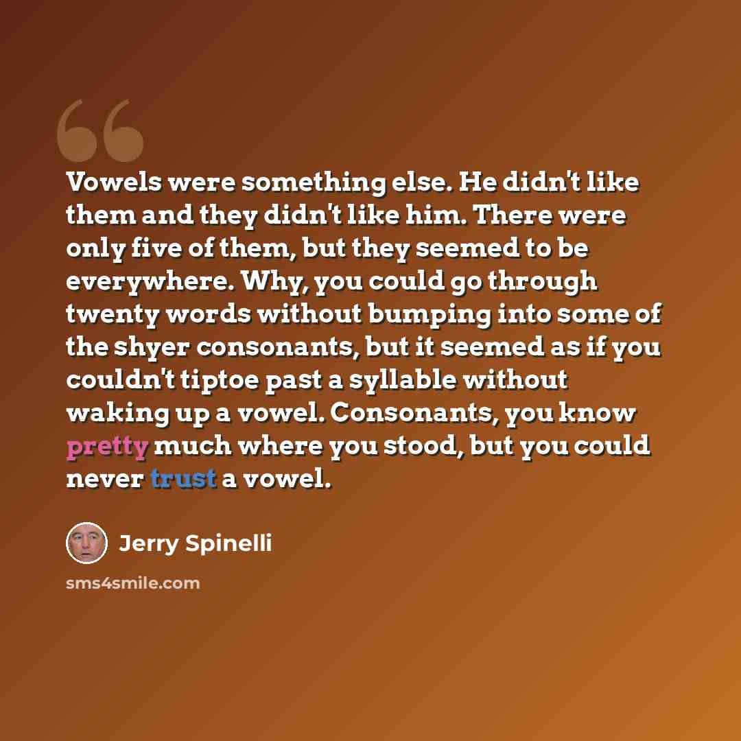 “Vowels were something else. He didn't like them and they didn't like him. There were only five of them, but they seemed to be everywhere. Why, you could go through twenty words without bumping into some of the shyer consonants, but it seemed as if you couldn't tiptoe past a syllable without waking…” quote by Jerry Spinelli