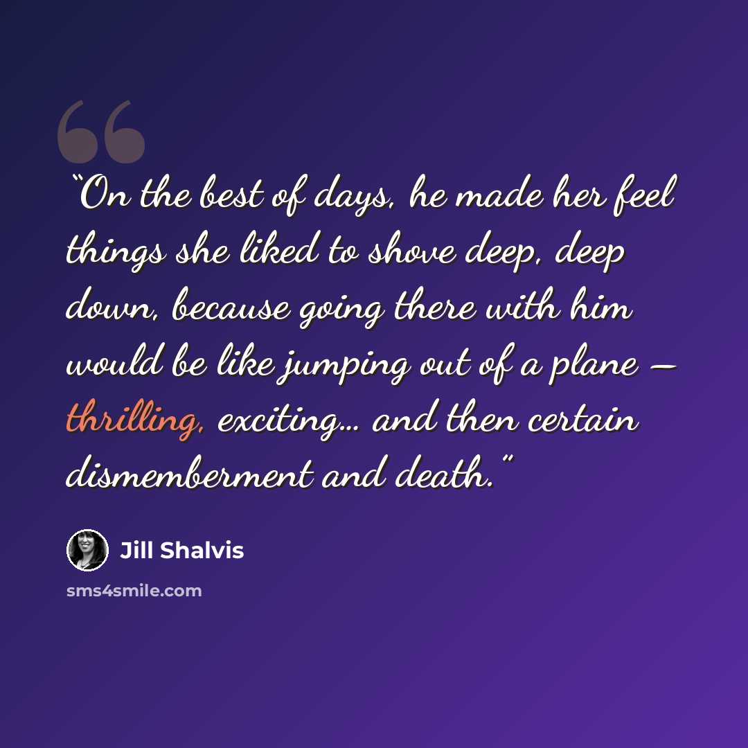 “On the best of days, he made her feel things she liked to shove deep, deep down, because going there with him would be like jumping out of a plane – thrilling, exciting… and then certain dismemberment and death.” quote by Jill Shalvis