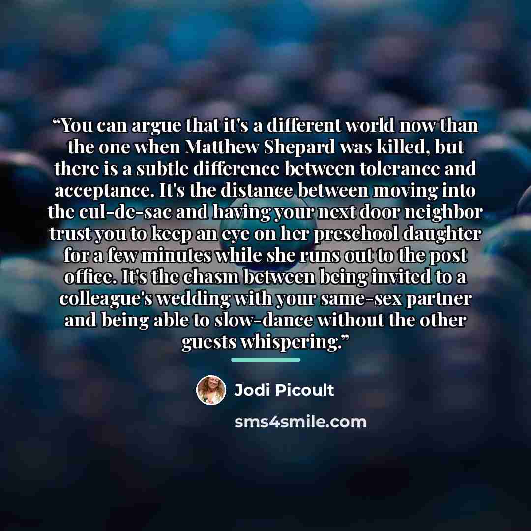 “You can argue that it's a different world now than the one when Matthew Shepard was killed, but there is a subtle difference between tolerance and acceptance. It's the distance between moving into the cul-de-sac and having your next door neighbor trust you to keep an eye on her preschool daughter…” quote by Jodi Picoult