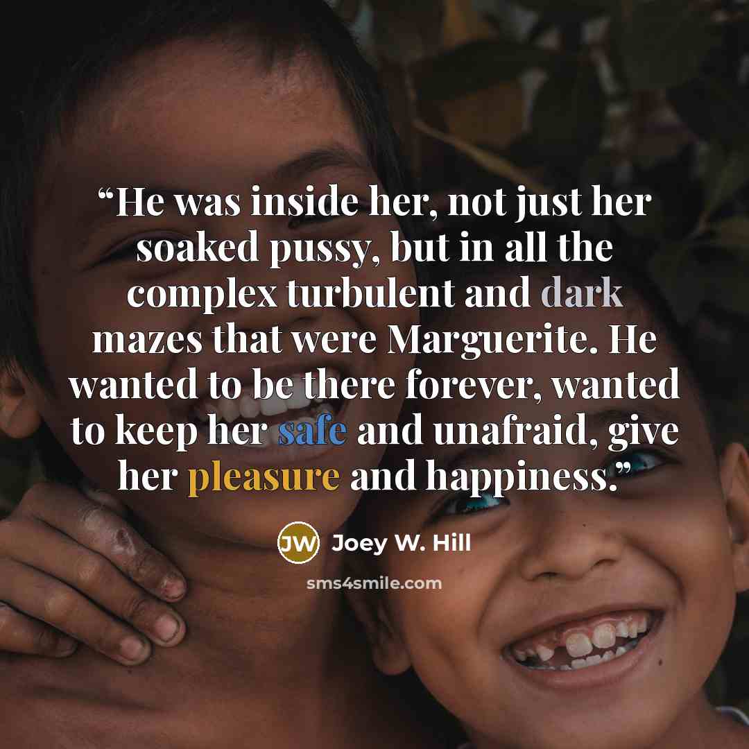 “He was inside her, not just her soaked pussy, but in all the complex turbulent and dark mazes that were Marguerite. He wanted to be there forever, wanted to keep her safe and unafraid, give her pleasure and happiness.” quote by Joey W. Hill