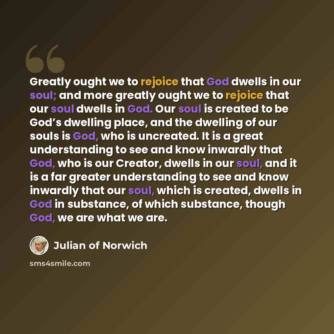“Greatly ought we to rejoice that God dwells in our soul; and more greatly ought we to rejoice that our soul dwells in God. Our soul is created to be God’s dwelling place, and the dwelling of our souls is God, who is uncreated. It is a great understanding to see and know inwardly that God, who is…” quote by Julian of Norwich