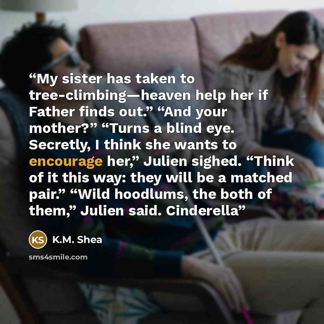 “My sister has taken to tree-climbing—heaven help her if Father finds out.” “And your mother?” “Turns a blind eye. Secretly, I think she wants to encourage her,” Julien sighed. “Think of it this way: they will be a matched pair.” “Wild hoodlums, the both of them,” Julien said. Cinderella” quote by K.M. Shea
