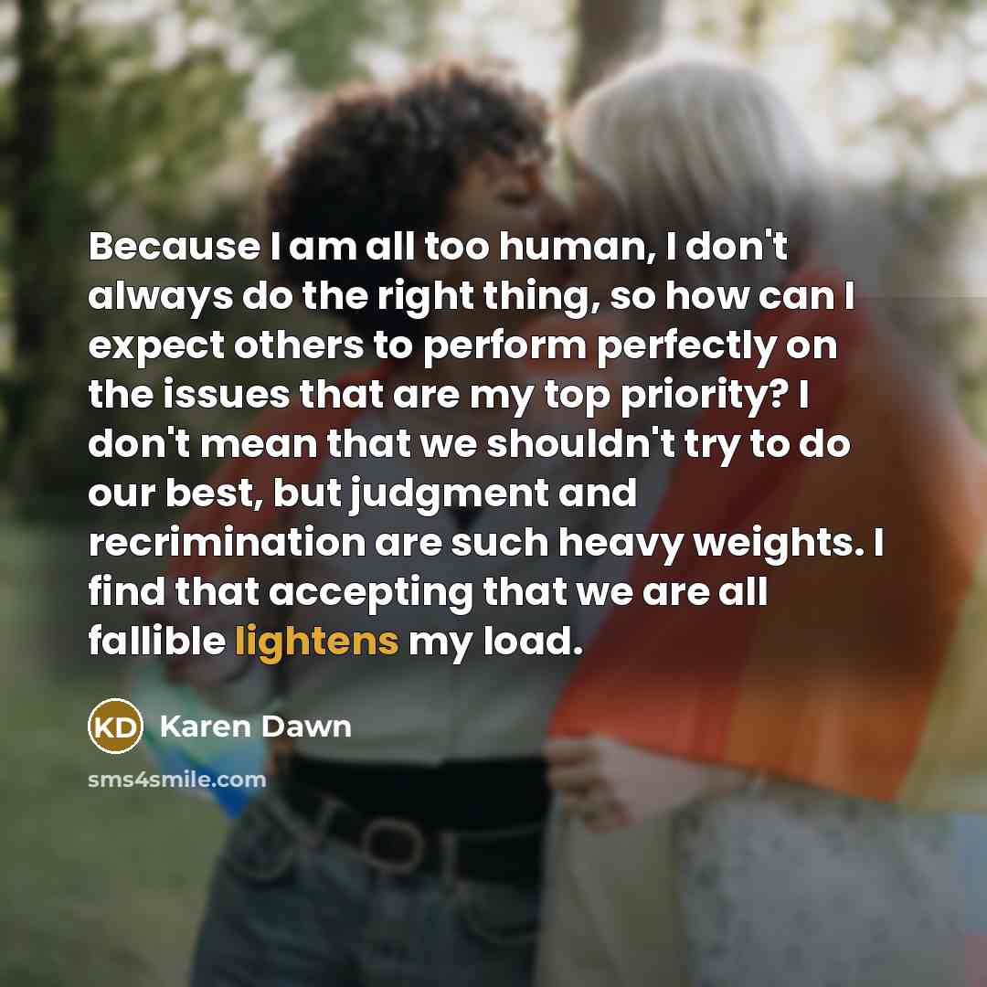 “Because I am all too human, I don't always do the right thing, so how can I expect others to perform perfectly on the issues that are my top priority? I don't mean that we shouldn't try to do our best, but judgment and recrimination are such heavy weights. I find that accepting that we are all…” quote by Karen Dawn