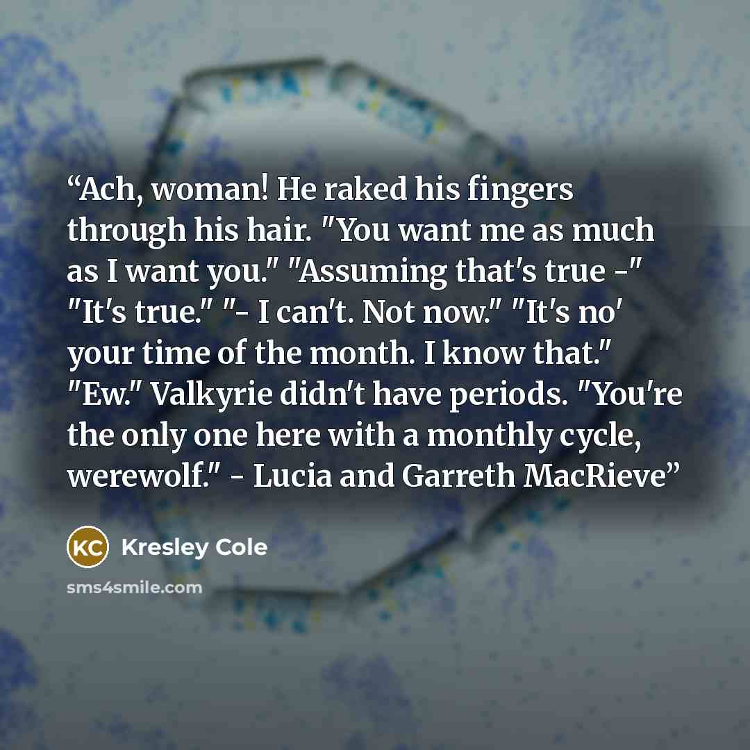 “Ach, woman! He raked his fingers through his hair. "You want me as much as I want you." "Assuming that's true -" "It's true." "- I can't. Not now." "It's no' your time of the month. I know that." "Ew." Valkyrie didn't have periods. "You're the only one here with a monthly cycle, werewolf." - Lucia…” quote by Kresley Cole
