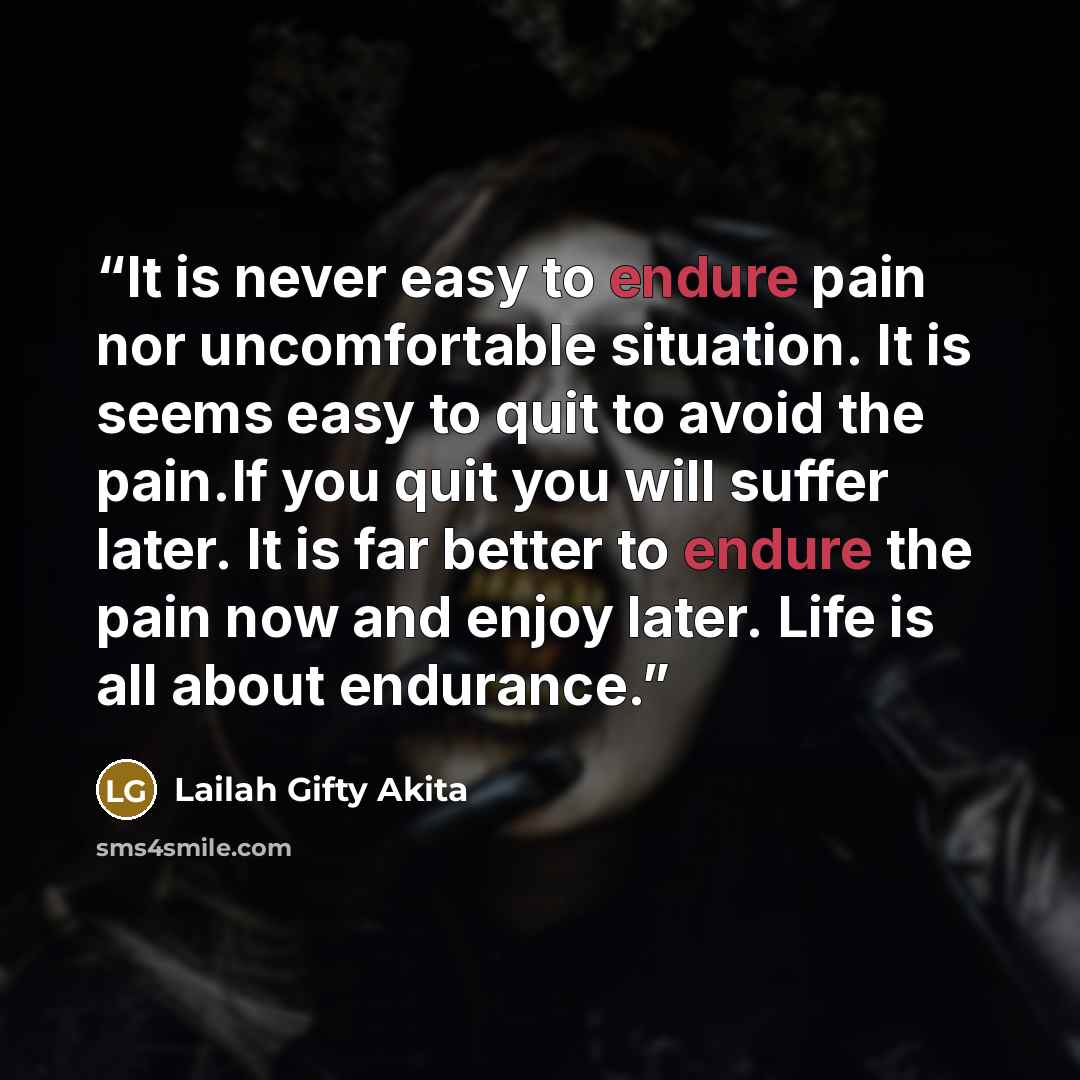 “It is never easy to endure pain nor uncomfortable situation. It is seems easy to quit to avoid the pain.If you quit you will suffer later. It is far better to endure the pain now and enjoy later. Life is all about endurance.” quote by Lailah Gifty Akita