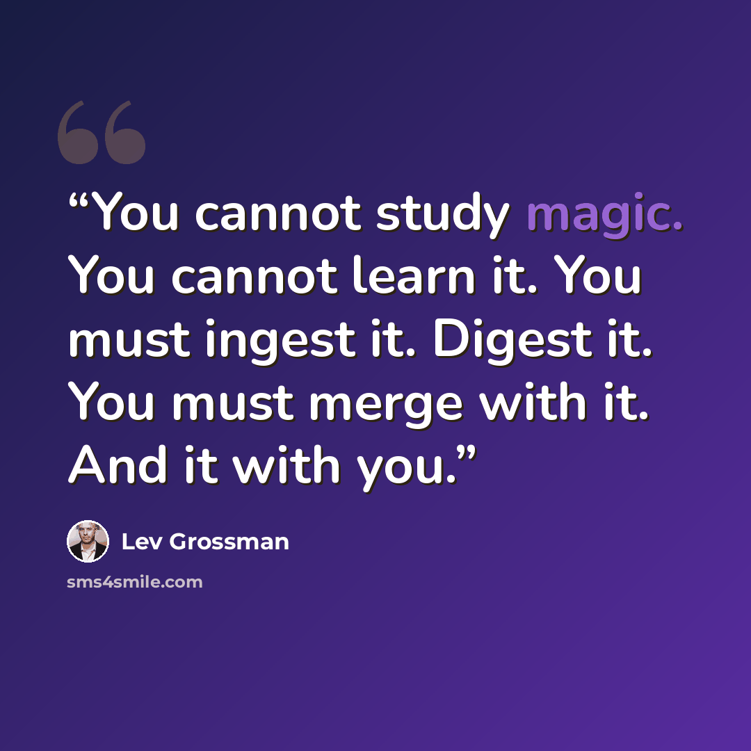 “You cannot study magic. You cannot learn it. You must ingest it. Digest it. You must merge with it. And it with you.” quote by Lev Grossman