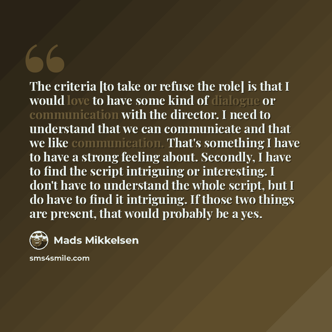 “The criteria [to take or refuse the role] is that I would love to have some kind of dialogue or communication with the director. I need to understand that we can communicate and that we like communication. That's something I have to have a strong feeling about. Secondly, I have to find the script…” quote by Mads Mikkelsen