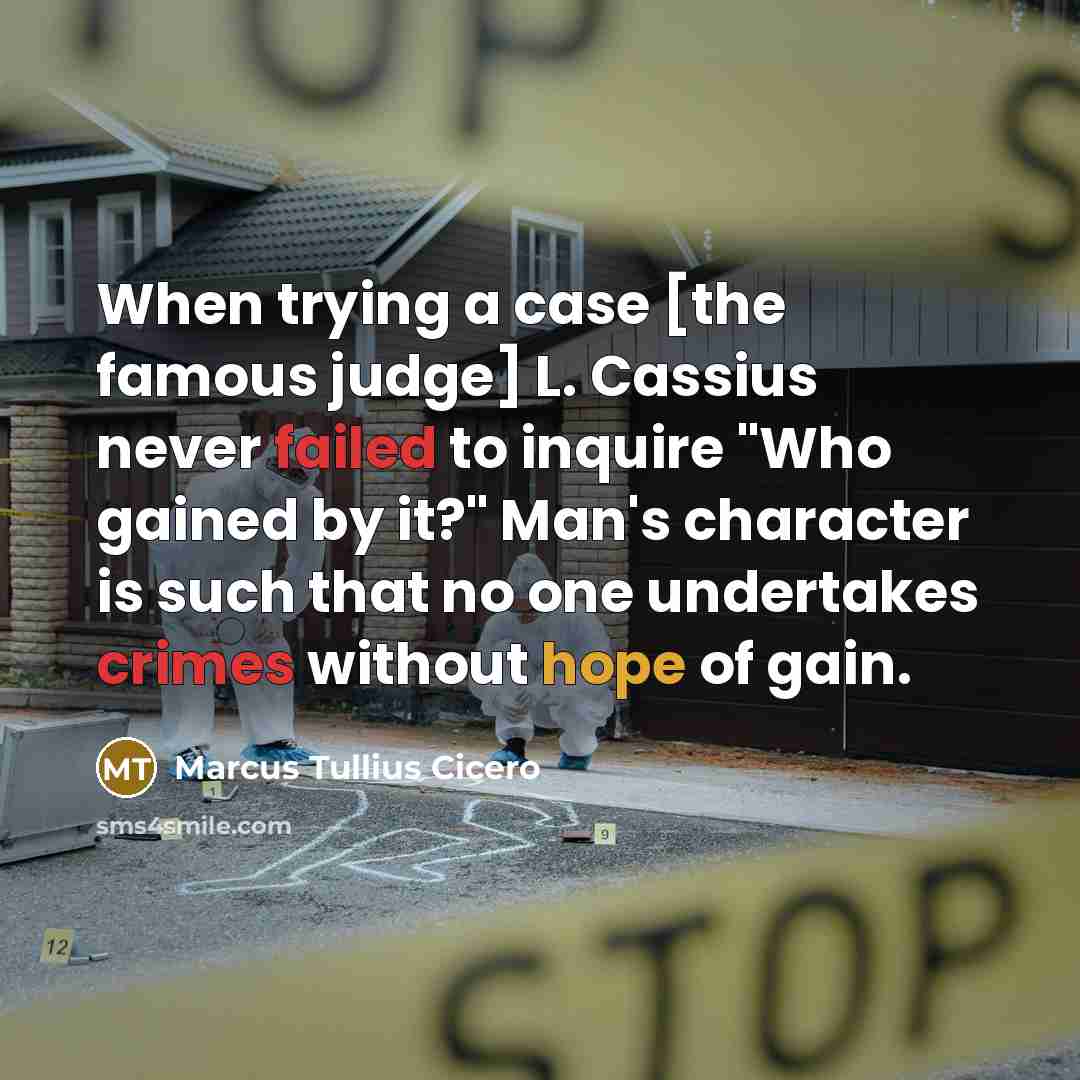 “When trying a case [the famous judge] L. Cassius never failed to inquire "Who gained by it?" Man's character is such that no one undertakes crimes without hope of gain.” quote by Marcus Tullius Cicero