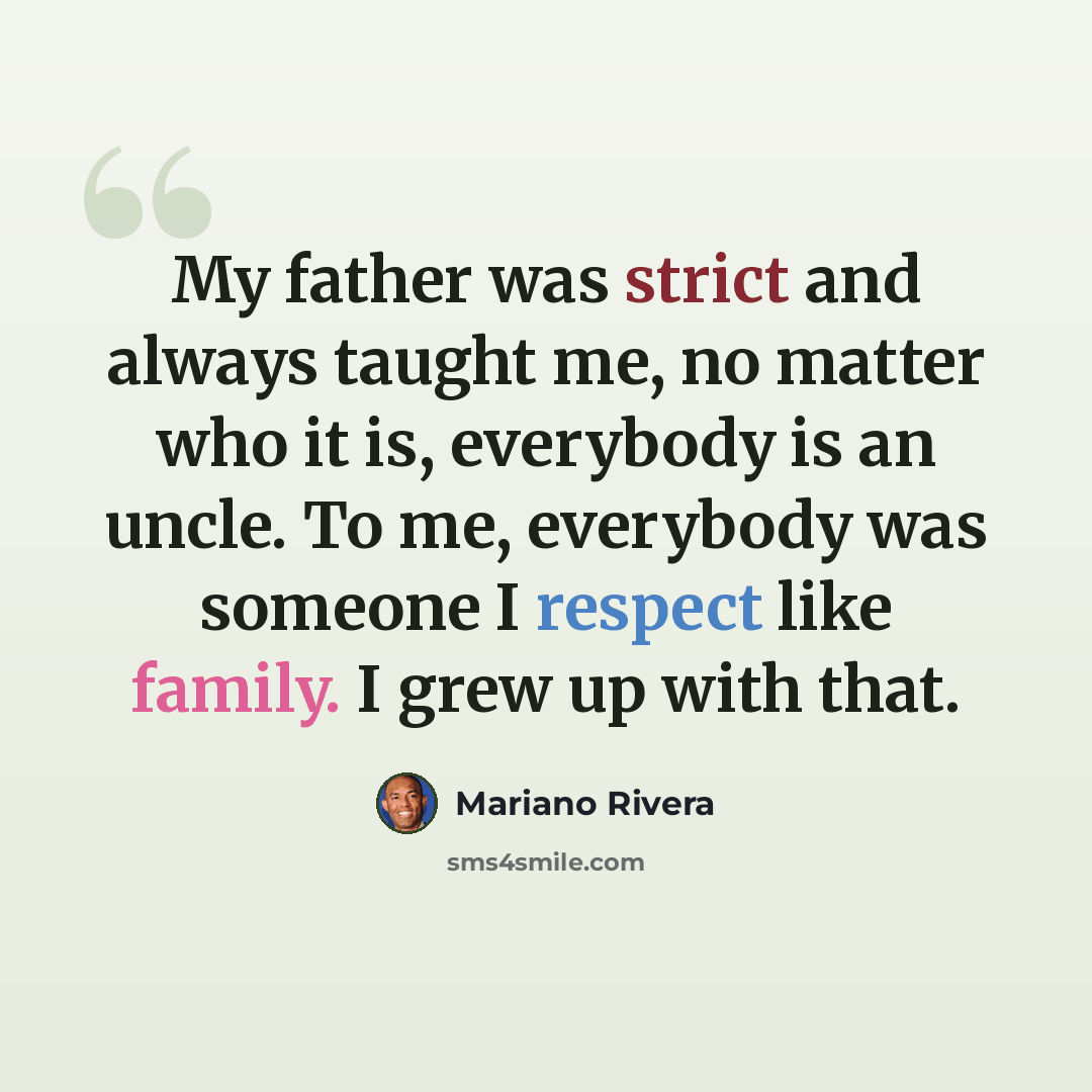 “My father was strict and always taught me, no matter who it is, everybody is an uncle. To me, everybody was someone I respect like family. I grew up with that.” quote by Mariano Rivera