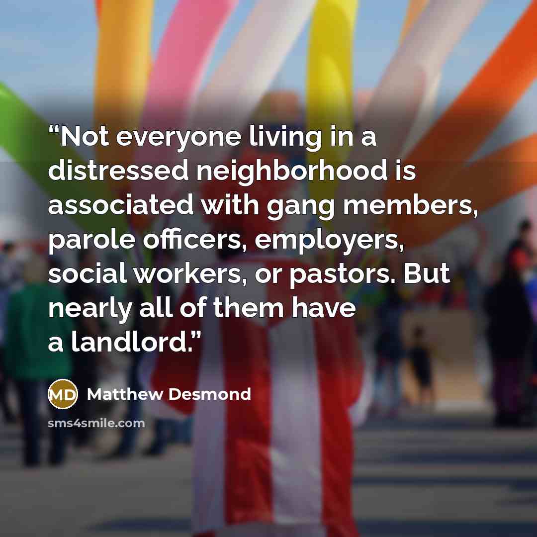 “Not everyone living in a distressed neighborhood is associated with gang members, parole officers, employers, social workers, or pastors. But nearly all of them have a landlord.” quote by Matthew Desmond