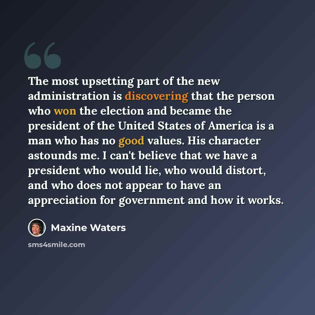 “The most upsetting part of the new administration is discovering that the person who won the election and became the president of the United States of America is a man who has no good values. His character astounds me. I can't believe that we have a president who would lie, who would distort, and…” quote by Maxine Waters